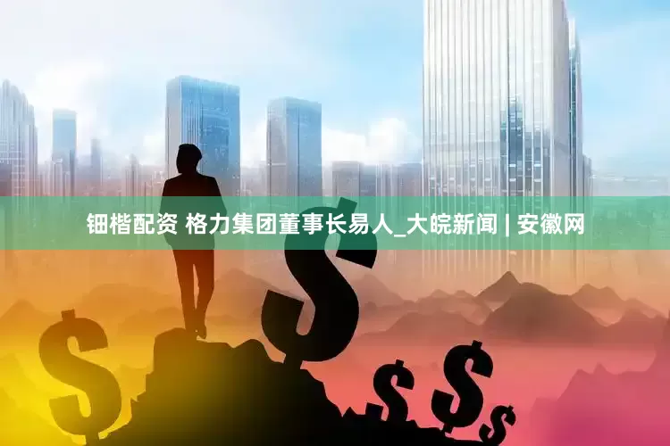 钿楷配资 格力集团董事长易人_大皖新闻 | 安徽网