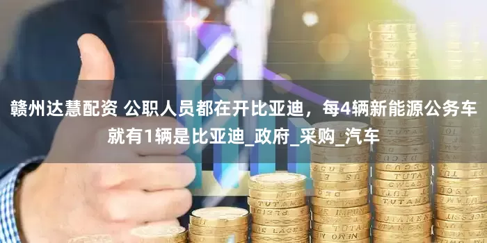 赣州达慧配资 公职人员都在开比亚迪，每4辆新能源公务车就有1辆是比亚迪_政府_采购_汽车