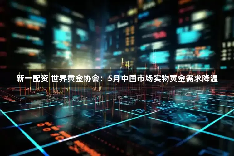 新一配资 世界黄金协会：5月中国市场实物黄金需求降温