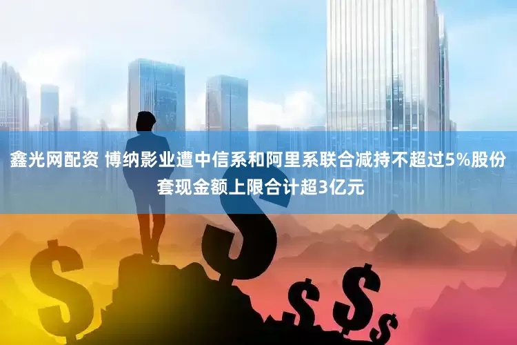 鑫光网配资 博纳影业遭中信系和阿里系联合减持不超过5%股份 套现金额上限合计超3亿元