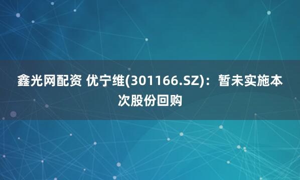 鑫光网配资 优宁维(301166.SZ)：暂未实施本次股份回购