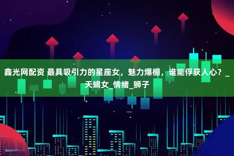 鑫光网配资 最具吸引力的星座女，魅力爆棚，谁能俘获人心？_天蝎女_情绪_狮子
