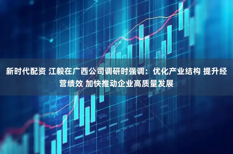 新时代配资 江毅在广西公司调研时强调：优化产业结构 提升经营绩效 加快推动企业高质量发展