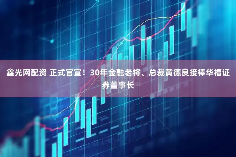 鑫光网配资 正式官宣！30年金融老将、总裁黄德良接棒华福证券董事长