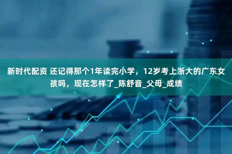 新时代配资 还记得那个1年读完小学，12岁考上浙大的广东女孩吗，现在怎样了_陈舒音_父母_成绩