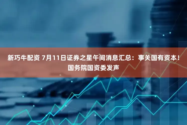 新巧牛配资 7月11日证券之星午间消息汇总：事关国有资本！国务院国资委发声