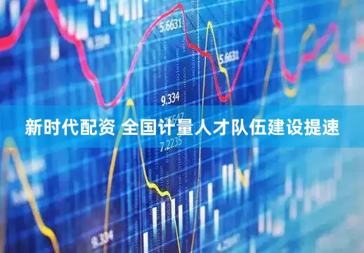 新时代配资 全国计量人才队伍建设提速