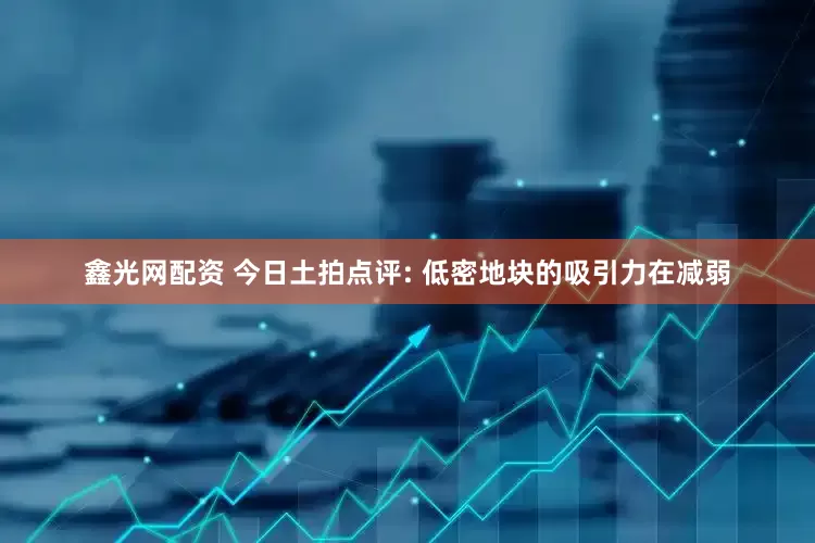 鑫光网配资 今日土拍点评: 低密地块的吸引力在减弱
