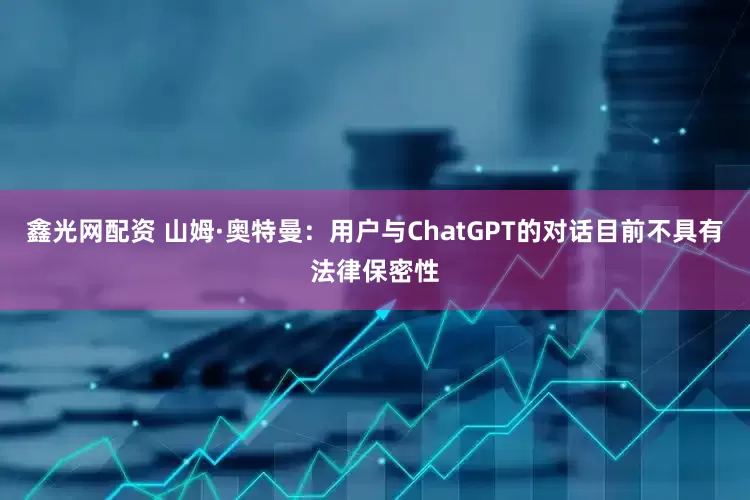 鑫光网配资 山姆·奥特曼：用户与ChatGPT的对话目前不具有法律保密性