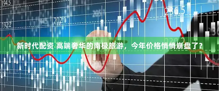 新时代配资 高端奢华的南极旅游，今年价格悄悄崩盘了？