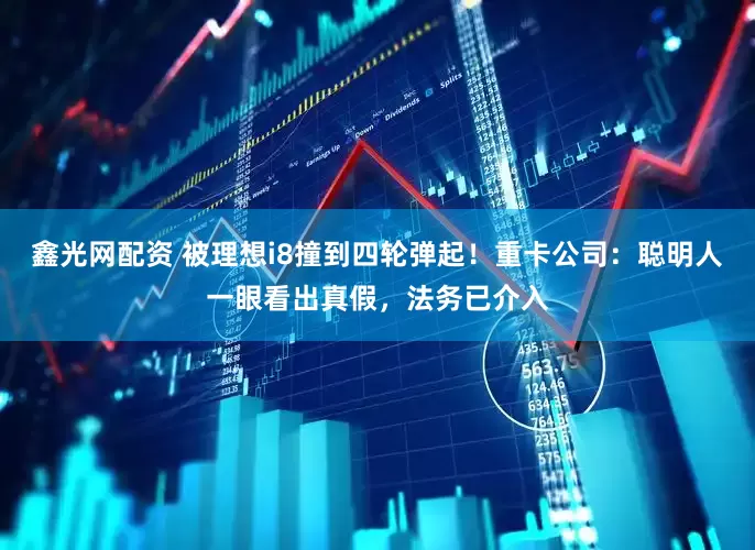 鑫光网配资 被理想i8撞到四轮弹起！重卡公司：聪明人一眼看出真假，法务已介入