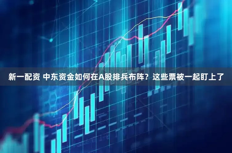 新一配资 中东资金如何在A股排兵布阵？这些票被一起盯上了