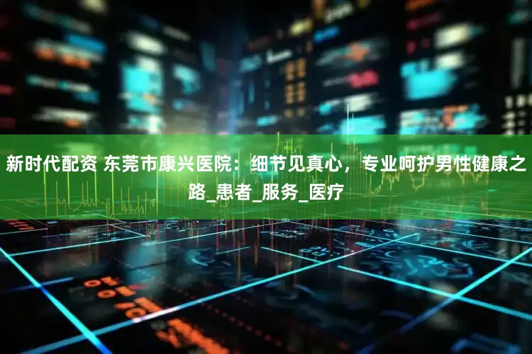 新时代配资 东莞市康兴医院：细节见真心，专业呵护男性健康之路_患者_服务_医疗