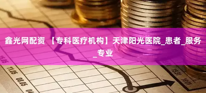 鑫光网配资 【专科医疗机构】天津阳光医院_患者_服务_专业
