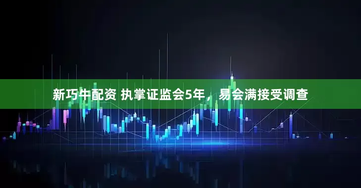 新巧牛配资 执掌证监会5年，易会满接受调查