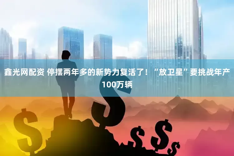 鑫光网配资 停摆两年多的新势力复活了！“放卫星”要挑战年产100万辆