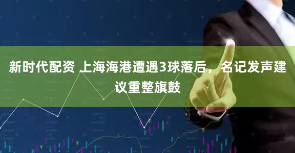 新时代配资 上海海港遭遇3球落后，名记发声建议重整旗鼓