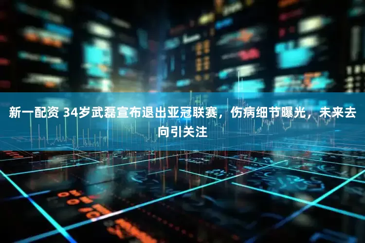 新一配资 34岁武磊宣布退出亚冠联赛，伤病细节曝光，未来去向引关注