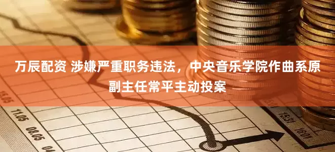 万辰配资 涉嫌严重职务违法，中央音乐学院作曲系原副主任常平主动投案