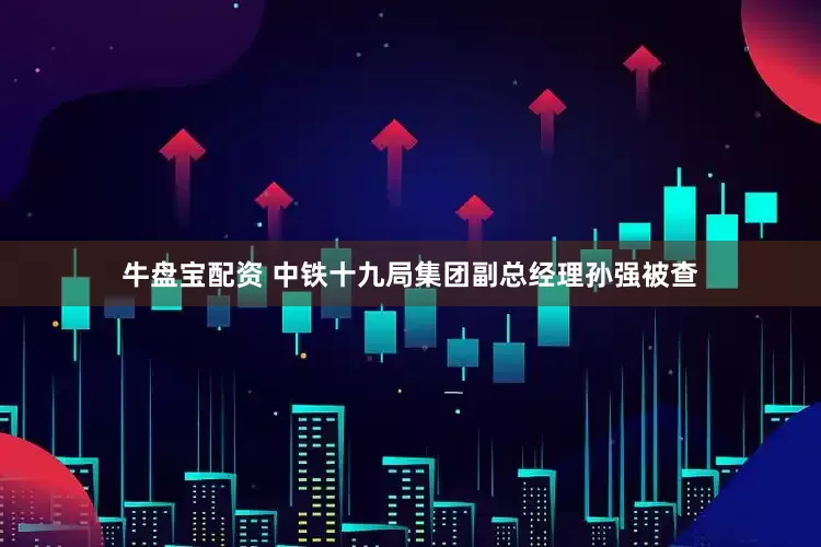 牛盘宝配资 中铁十九局集团副总经理孙强被查