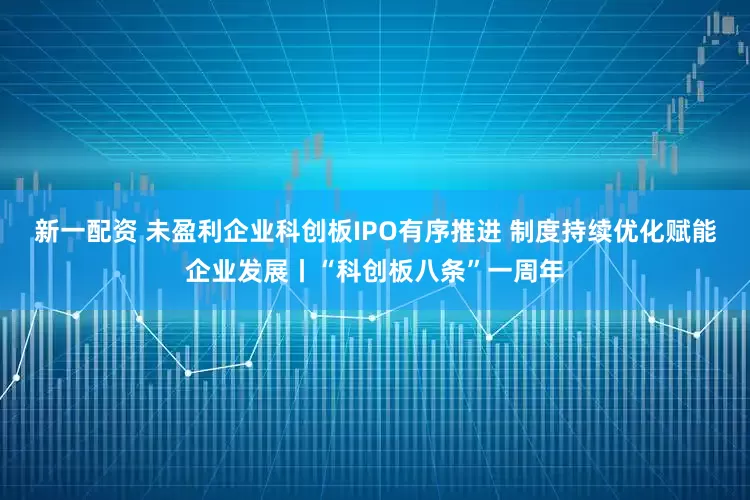 新一配资 未盈利企业科创板IPO有序推进 制度持续优化赋能企业发展丨“科创板八条”一周年