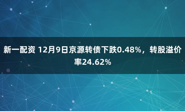 新一配资 12月9日京源转债下跌0.48%，转股溢价率24.62%