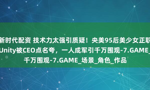 新时代配资 技术力太强引质疑！央美95后美少女正职老师，业余自学Unity被CEO点名夸，一人成军引千万围观-7.GAME_场景_角色_作品