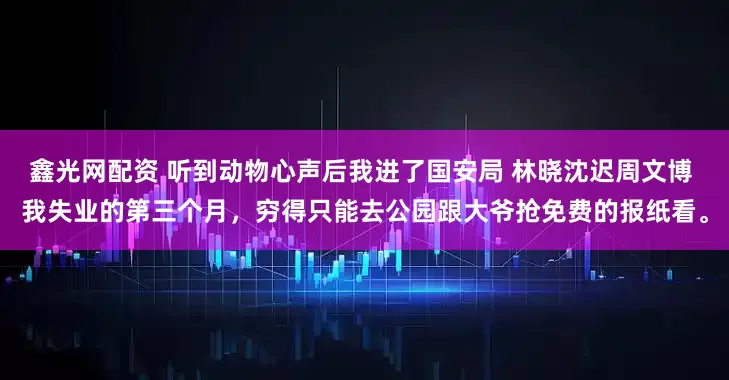 鑫光网配资 听到动物心声后我进了国安局 林晓沈迟周文博 我失业的第三个月，穷得只能去公园跟大爷抢免费的报纸看。