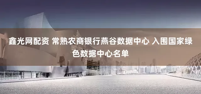 鑫光网配资 常熟农商银行燕谷数据中心 入围国家绿色数据中心名单