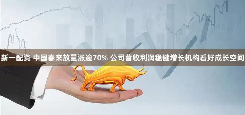 新一配资 中国春来放量涨逾70% 公司营收利润稳健增长机构看好成长空间