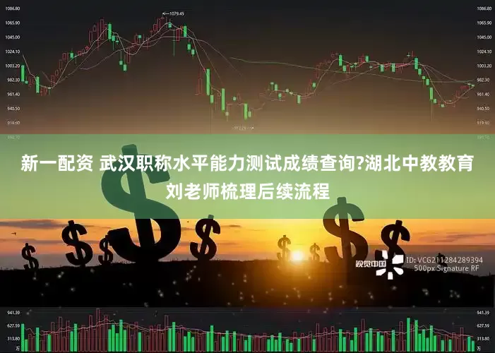 新一配资 武汉职称水平能力测试成绩查询?湖北中教教育刘老师梳理后续流程