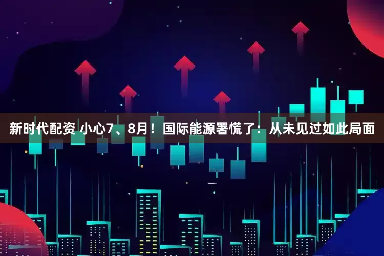 新时代配资 小心7、8月！国际能源署慌了：从未见过如此局面