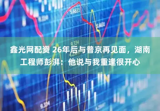 鑫光网配资 26年后与普京再见面，湖南工程师彭湃：他说与我重逢很开心